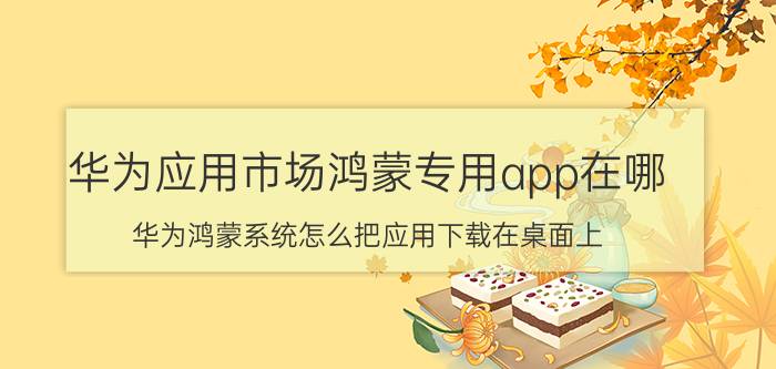 华为应用市场鸿蒙专用app在哪 华为鸿蒙系统怎么把应用下载在桌面上？